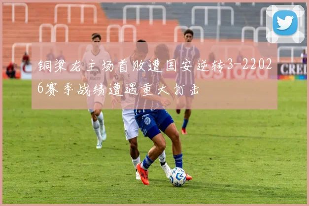 铜梁龙主场首败遭国安逆转3-22026赛季战绩遭遇重大打击