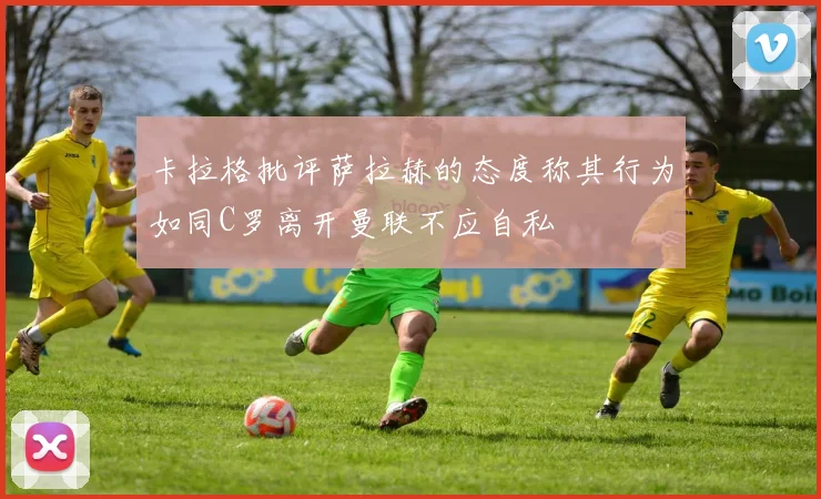 卡拉格批评萨拉赫的态度称其行为如同C罗离开曼联不应自私
