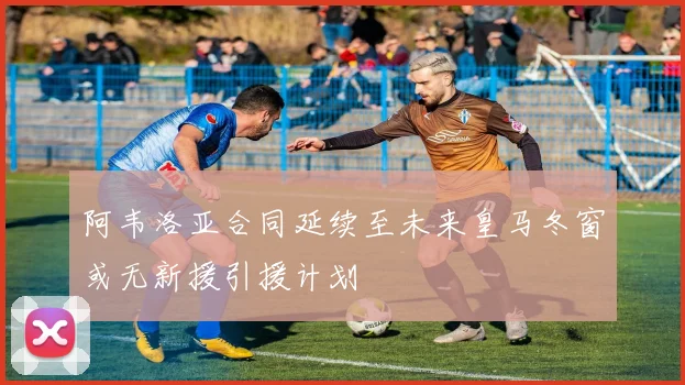 阿韦洛亚合同延续至未来皇马冬窗或无新援引援计划