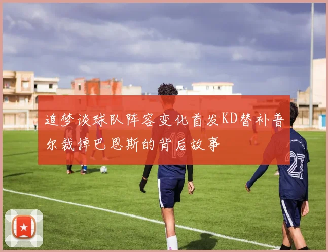 追梦谈球队阵容变化首发KD替补普尔裁掉巴恩斯的背后故事
