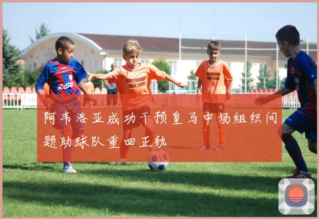 阿韦洛亚成功干预皇马中场组织问题助球队重回正轨