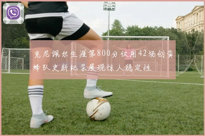 克尼佩尔生涯第800分仅用42场创黄蜂队史新纪录展现惊人稳定性