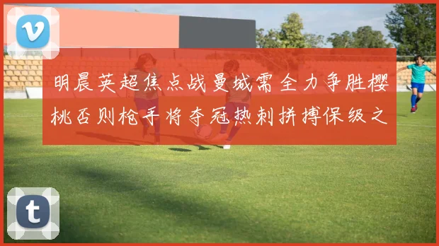 明晨英超焦点战曼城需全力争胜樱桃否则枪手将夺冠热刺拼搏保级之路