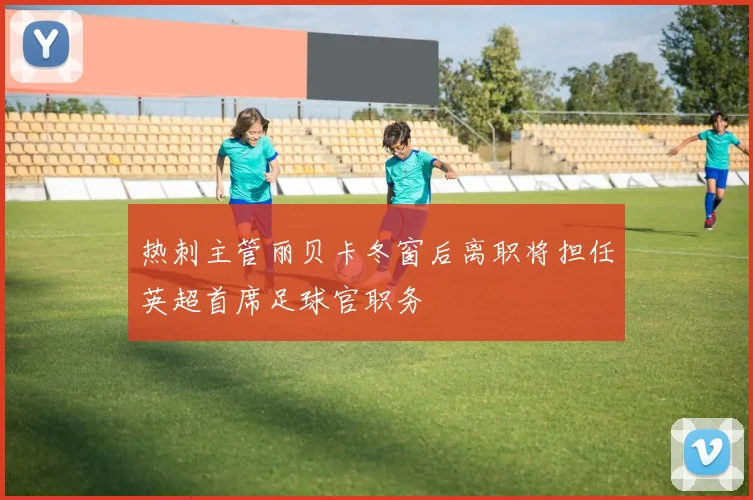 热刺主管丽贝卡冬窗后离职将担任英超首席足球官职务