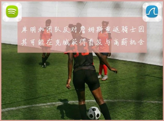 库明加团队反对詹姆斯重返骑士因其可能在克城获得首发与高薪机会