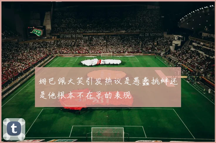 姆巴佩大笑引发热议是愚蠢挑衅还是他根本不在乎的表现