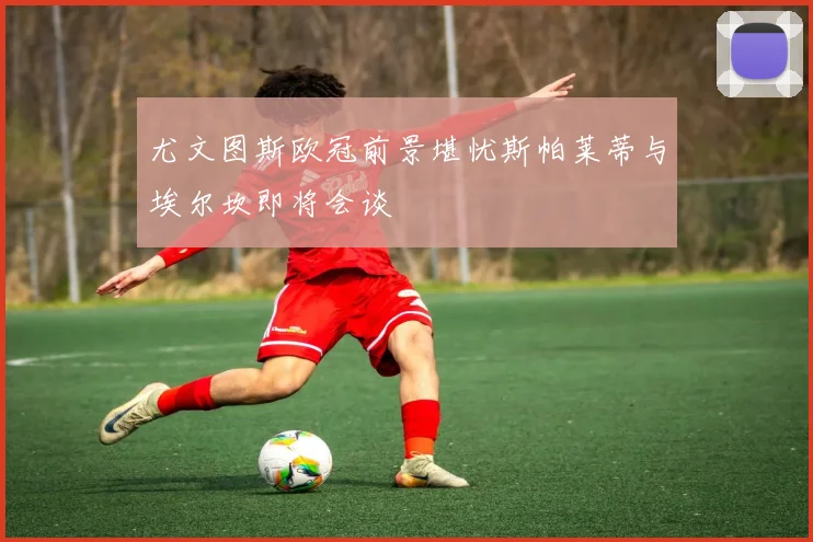 尤文图斯欧冠前景堪忧斯帕莱蒂与埃尔坎即将会谈