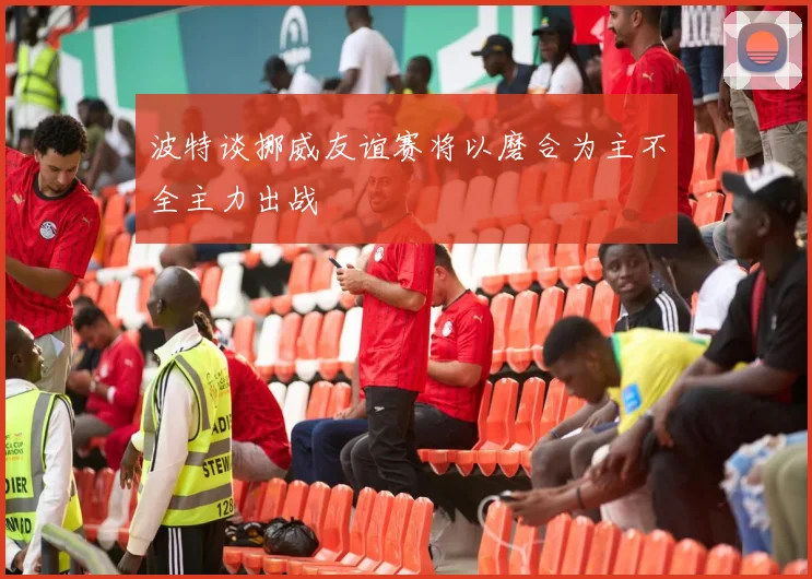 波特谈挪威友谊赛将以磨合为主不全主力出战