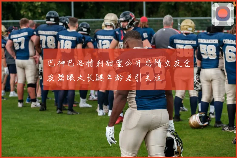 巴神巴洛特利甜蜜公开恋情女友金发碧眼大长腿年龄差引关注