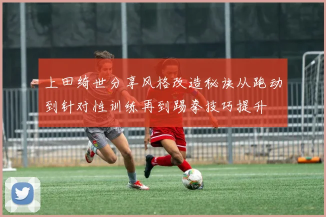 上田绮世分享风格改造秘诀从跑动到针对性训练再到踢拳技巧提升