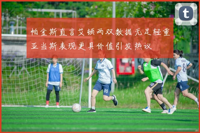 帕金斯直言艾顿两双数据无足轻重亚当斯表现更具价值引发热议