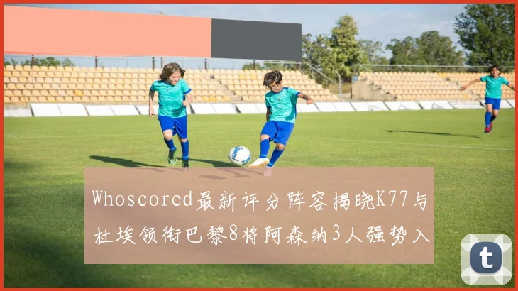 Whoscored最新评分阵容揭晓K77与杜埃领衔巴黎8将阿森纳3人强势入选