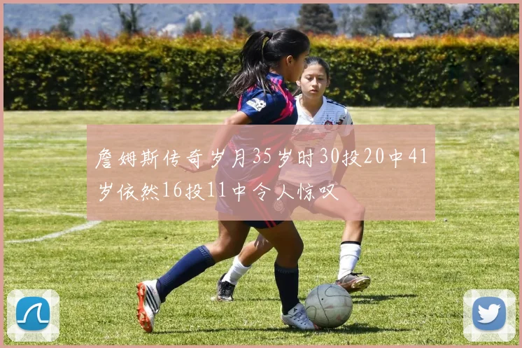 詹姆斯传奇岁月35岁时30投20中41岁依然16投11中令人惊叹
