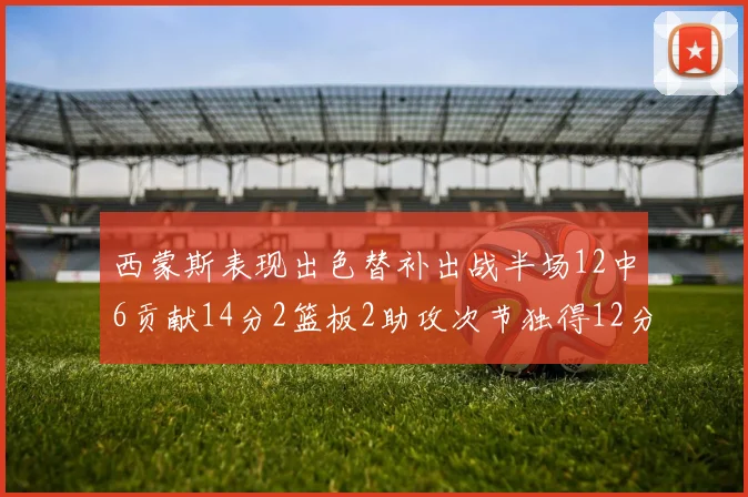 西蒙斯表现出色替补出战半场12中6贡献14分2篮板2助攻次节独得12分