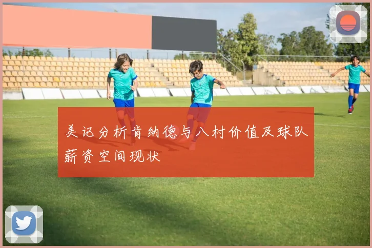 美记分析肯纳德与八村价值及球队薪资空间现状