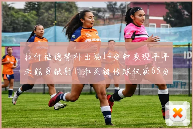 拉什福德替补出场14分钟表现平平未能贡献射门和关键传球仅获65分