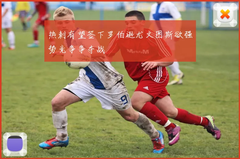 热刺有望签下罗伯逊尤文图斯欲强势竞争争夺战
