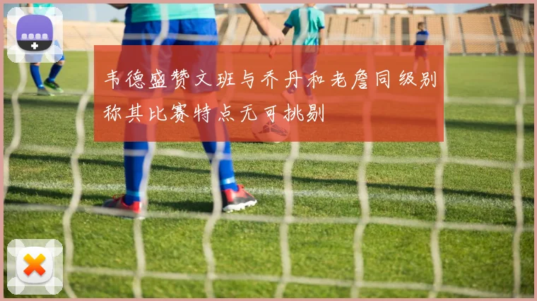 韦德盛赞文班与乔丹和老詹同级别称其比赛特点无可挑剔
